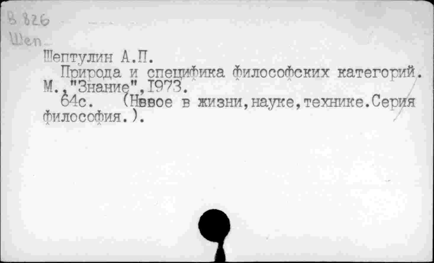 ﻿Шептулин А.П.
Природа и специфика философских категорий.
М "Знание",1973.
о4с. (Нввое в жизни,науке,технике.Серия философия.).